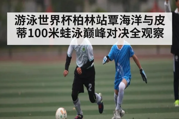 游泳世界杯柏林站覃海洋与皮蒂100米蛙泳巅峰对决全观察
