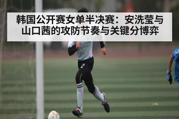 韩国公开赛女单半决赛：安洗莹与山口茜的攻防节奏与关键分博弈